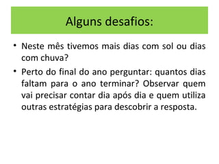 Alguns desafios: 
• Neste mês tivemos mais dias com sol ou dias 
com chuva? 
• Perto do final do ano perguntar: quantos dias 
faltam para o ano terminar? Observar quem 
vai precisar contar dia após dia e quem utiliza 
outras estratégias para descobrir a resposta. 
 