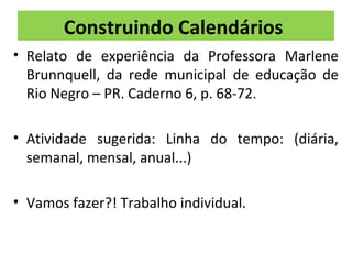 Construindo Calendários 
• Relato de experiência da Professora Marlene 
Brunnquell, da rede municipal de educação de 
Rio Negro – PR. Caderno 6, p. 68-72. 
• Atividade sugerida: Linha do tempo: (diária, 
semanal, mensal, anual...) 
• Vamos fazer?! Trabalho individual. 
 