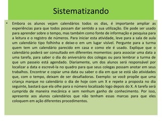Sistematizando 
• Embora os alunos vejam calendários todos os dias, é importante ampliar as 
experiências para que todos possam dar sentido a sua utilização. Ele pode ser usado 
para aprender sobre o tempo, mas também como fonte de informação e pesquisa para 
a leitura e o registro de números. Para iniciar esta atividade, leve para a sala de aula 
um calendário tipo folhinha e deixe-o em um lugar visível. Pergunte para a turma 
quem tem um calendário parecido em casa e como ele é usado. Explique que o 
calendário poderá ser consultado em diferentes momentos: para associar uma data a 
uma tarefa, para saber o dia do aniversário dos colegas ou para lembrar a turma de 
que um passeio está agendado. Diariamente, um dos alunos será responsável por 
localizar a data e escrevê-la no quadro para que seus colegas possam anotar em seus 
trabalhos. Encontrar e copiar uma data ou saber o dia em que se está são atividades 
que, com o tempo, deixam de ser desafiadoras. Exemplo: se você propõe que uma 
criança marque no calendário o dia de hoje com um X e repete a proposta no dia 
seguinte, bastará que ela olhe para o número localizado logo depois do X. A tarefa será 
cumprida de maneira mecânica e sem nenhum ganho de conhecimento. Por isso, 
apresente aos alunos calendários que não tenham essas marcas para que eles 
coloquem em ação diferentes procedimentos. 
 