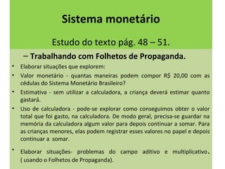 Sistema monetário 
Estudo do texto pág. 48 – 51. 
– Trabalhando com Folhetos de Propaganda. 
• Elaborar situações que explorem: 
• Valor monetário - quantas maneiras podem compor R$ 20,00 com as 
cédulas do Sistema Monetário Brasileiro? 
• Estimativa - sem utilizar a calculadora, a criança deverá estimar quanto 
gastará. 
• Uso de calculadora - pode-se explorar como conseguimos obter o valor 
total que foi gasto, na calculadora. De modo geral, precisa-se guardar na 
memória da calculadora algum valor para depois continuar a somar. Para 
as crianças menores, elas podem registrar esses valores no papel e depois 
continuar a somar. 
• Elaborar situações- problemas do campo aditivo e multiplicativo. 
( usando o Folhetos de Propaganda). 
 