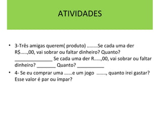 ATIVIDADES 
• 3-Três amigas querem( produto) ........Se cada uma der 
R$.....,00, vai sobrar ou faltar dinheiro? Quanto? 
______________ Se cada uma der R.....,00, vai sobrar ou faltar 
dinheiro? _______ Quanto? __________ 
• 4- Se eu comprar uma ......e um jogo ......., quanto irei gastar? 
Esse valor é par ou ímpar? 
 