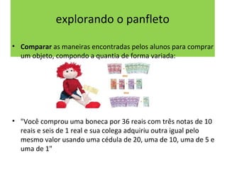 explorando o panfleto 
• Comparar as maneiras encontradas pelos alunos para comprar 
um objeto, compondo a quantia de forma variada: 
• "Você comprou uma boneca por 36 reais com três notas de 10 
reais e seis de 1 real e sua colega adquiriu outra igual pelo 
mesmo valor usando uma cédula de 20, uma de 10, uma de 5 e 
uma de 1" 
 