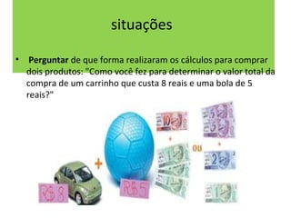 situações 
• Perguntar de que forma realizaram os cálculos para comprar 
dois produtos: "Como você fez para determinar o valor total da 
compra de um carrinho que custa 8 reais e uma bola de 5 
reais?" 
 