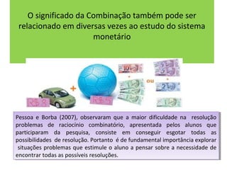O significado da Combinação também pode ser 
relacionado em diversas vezes ao estudo do sistema 
monetário 
Pessoa e Borba (2007), observaram que a maior dificuldade na resolução 
problemas de raciocínio combinatório, apresentada pelos alunos que 
participaram da pesquisa, consiste em conseguir esgotar todas as 
possibilidades de resolução. Portanto é de fundamental importância explorar 
situações problemas que estimule o aluno a pensar sobre a necessidade de 
encontrar todas as possíveis resoluções. 
Pessoa e Borba (2007), observaram que a maior dificuldade na resolução 
problemas de raciocínio combinatório, apresentada pelos alunos que 
participaram da pesquisa, consiste em conseguir esgotar todas as 
possibilidades de resolução. Portanto é de fundamental importância explorar 
situações problemas que estimule o aluno a pensar sobre a necessidade de 
encontrar todas as possíveis resoluções. 
 