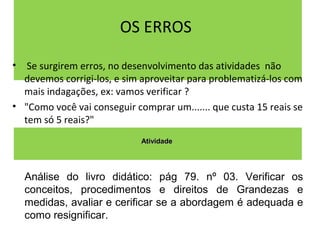 OS ERROS 
• Se surgirem erros, no desenvolvimento das atividades não 
devemos corrigi-los, e sim aproveitar para problematizá-los com 
mais indagações, ex: vamos verificar ? 
• "Como você vai conseguir comprar um....... que custa 15 reais se 
tem só 5 reais?" 
AAttiivviiddaaddee 
Análise do livro didático: pág 79. nº 03. Verificar os 
conceitos, procedimentos e direitos de Grandezas e 
medidas, avaliar e cerificar se a abordagem é adequada e 
como resignificar. 
 