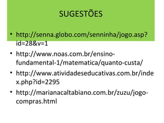 SUGESTÕES 
• http://senna.globo.com/senninha/jogo.asp? 
id=28&v=1 
• http://www.noas.com.br/ensino-fundamental- 
1/matematica/quanto-custa/ 
• http://www.atividadeseducativas.com.br/inde 
x.php?id=2295 
• http://marianacaltabiano.com.br/zuzu/jogo-compras. 
html 

