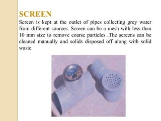 SCREEN
Screen is kept at the outlet of pipes collecting grey water
from different sources. Screen can be a mesh with less than
10 mm size to remove coarse particles .The screens can be
cleaned manually and solids disposed off along with solid
waste.
 