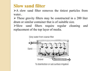 Slow sand filter
A slow sand filter removes the tiniest particles from
water..
 These gravity filters may be constructed in a 200 liter
drum or similar container that is of suitable size.
Slow sand filters require regular cleaning and
replacement of the top layer of media.
 