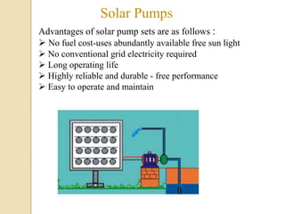 Solar Pumps
Advantages of solar pump sets are as follows :
 No fuel cost-uses abundantly available free sun light
 No conventional grid electricity required
 Long operating life
 Highly reliable and durable - free performance
 Easy to operate and maintain
 