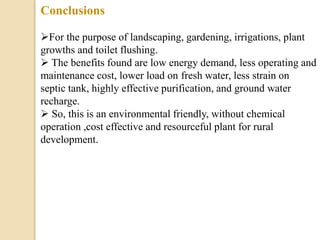 Conclusions
For the purpose of landscaping, gardening, irrigations, plant
growths and toilet flushing.
 The benefits found are low energy demand, less operating and
maintenance cost, lower load on fresh water, less strain on
septic tank, highly effective purification, and ground water
recharge.
 So, this is an environmental friendly, without chemical
operation ,cost effective and resourceful plant for rural
development.
 