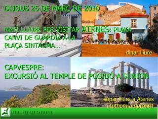 DIJOUS 25 DE MARÇ DE 2010 MATÍ LLIURE PER VISITAR  ATENES : PLAKA CANVI DE GUÀRDIA A LA  PLAÇA SINTAGMA... dinar lliure  CAPVESPRE:  EXCURSIÓ AL TEMPLE DE POSIDÓ A SÚNION sopar lliure a Atenes i tothom a dormir!! 