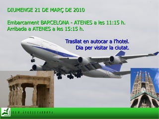 DIUMENGE 21 DE MARÇ DE 2010 Embarcament BARCELONA - ATENES a les 11:15 h.  Arribada a ATENES a les 15:15 h.  Trasllat en autocar a l’hotel. Dia per visitar la ciutat. 