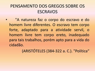 PENSAMENTO DOS GREGOS SOBRE OS 
ESCRAVOS 
• "A natureza faz o corpo do escravo e do 
homem livre diferentes. O escravo tem corpo 
forte, adaptado para a atividade servil, o 
homem livre tem corpo ereto, inadequado 
para tais trabalhos, porém apto para a vida do 
cidadão. 
(ARISTÓTELES (384-322 a. C.). "Política“ 
 