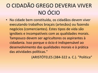 O CIDADÃO GREGO DEVERIA VIVER 
NO ÓCIO 
• Na cidade bem constituída, os cidadãos devem viver 
executando trabalhos braçais (artesãos) ou fazendo 
negócios (comerciantes). Estes tipos de vida são 
ignóbeis e incompatíveis com as qualidades morais. 
Tampouco devem ser agricultores os aspirantes à 
cidadania. Isso porque o ócio é indispensável ao 
desenvolvimento das qualidades morais e à prática 
das atividades políticas." 
(ARISTÓTELES (384-322 a. C.). "Política“ 
 
