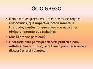 ÓCIO GREGO 
• Ócio entre os gregos era um conceito, de origem 
aristocrática, que implicava, precisamente, a 
liberdade, eleutheria, que advém de não se ter 
obrigatoriamente que trabalhar. 
• Mas liberdade para quê? 
• Liberdade para participar da vida pública e para 
refletir sobre o mundo, para flanar, para dedicar-se a 
discussões estimulantes. 
 