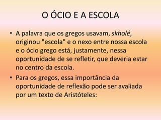 O ÓCIO E A ESCOLA 
• A palavra que os gregos usavam, skholé, 
originou "escola" e o nexo entre nossa escola 
e o ócio grego está, justamente, nessa 
oportunidade de se refletir, que deveria estar 
no centro da escola. 
• Para os gregos, essa importância da 
oportunidade de reflexão pode ser avaliada 
por um texto de Aristóteles: 
 