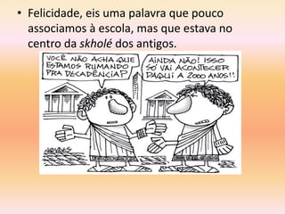• Felicidade, eis uma palavra que pouco 
associamos à escola, mas que estava no 
centro da skholé dos antigos. 
 