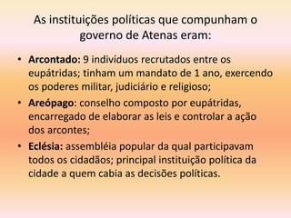 As instituições políticas que compunham o 
governo de Atenas eram: 
• Arcontado: 9 indivíduos recrutados entre os 
eupátridas; tinham um mandato de 1 ano, exercendo 
os poderes militar, judiciário e religioso; 
• Areópago: conselho composto por eupátridas, 
encarregado de elaborar as leis e controlar a ação 
dos arcontes; 
• Eclésia: assembléia popular da qual participavam 
todos os cidadãos; principal instituição política da 
cidade a quem cabia as decisões políticas. 
 
