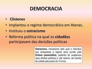 DEMOCRACIA 
• Clístenes 
• Implantou o regime democrático em Atenas. 
• Instituiu o ostracismo 
• Reforma política na qual os cidadãos 
participavam das decisões políticas 
Ostracismo, mecanismo pelo qual o indivíduo 
que ameaçasse o regime seria punido pela 
Eclésia (assembléia), podendo ter suspensos 
seus direitos políticos e, até mesmo, ser banido 
da cidade pelo prazo de 10 anos. 
 