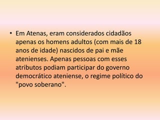 • Em Atenas, eram considerados cidadãos 
apenas os homens adultos (com mais de 18 
anos de idade) nascidos de pai e mãe 
atenienses. Apenas pessoas com esses 
atributos podiam participar do governo 
democrático ateniense, o regime político do 
"povo soberano". 
 