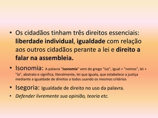 • Os cidadãos tinham três direitos essenciais: 
liberdade individual, igualdade com relação 
aos outros cidadãos perante a lei e direito a 
falar na assembleia. 
• Isonomia: A palavra "isonomia" vem do grego "iso", igual + "nomos", lei + 
"ía", abstrato e significa, literalmente, lei que iguala, que estabelece a justiça 
mediante a igualdade de direitos a todos usando os mesmos critérios 
• Isegoria: Igualdade de direito no uso da palavra. 
• Defender livremente sua opinião, teoria etc. 
 