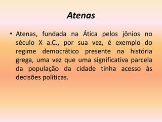 Atenas 
• Atenas, fundada na Ática pelos jônios no 
século X a.C., por sua vez, é exemplo do 
regime democrático presente na história 
grega, uma vez que uma significativa parcela 
da população da cidade tinha acesso às 
decisões políticas. 
 
