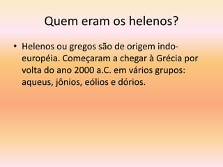 Quem eram os helenos? 
• Helenos ou gregos são de origem indo-européia. 
Começaram a chegar à Grécia por 
volta do ano 2000 a.C. em vários grupos: 
aqueus, jônios, eólios e dórios. 
 