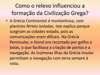 Como o relevo influenciou a 
formação da Civilização Grega? 
• A Grécia Continental é montanhosa, com 
planícies férteis isoladas. Isto explica porque 
surgiram as cidades-estado, pois as 
comunicações eram difíceis. Na Grécia 
Peninsular, o litoral era recortado por golfos e 
baías, o que facilitava a criação de portos e a 
navegação. As inúmeras ilhas da Grécia Insular 
permitiam a navegação com terra sempre à 
vista. 
 