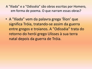 A "Ilíada" e a "Odisséia" são obras escritas por Homero, 
em forma de poema. O que narram essas obras? 
• A "Ilíada" vem da palavra grega 'Ílion' que 
significa Tróia, tratando-se assim da guerra 
entre gregos e troianos. A "Odisséia" trata do 
retorno do herói grego Ulisses à sua terra 
natal depois da guerra de Tróia. 
 