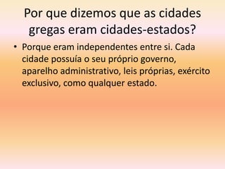 Por que dizemos que as cidades 
gregas eram cidades-estados? 
• Porque eram independentes entre si. Cada 
cidade possuía o seu próprio governo, 
aparelho administrativo, leis próprias, exército 
exclusivo, como qualquer estado. 
 
