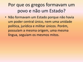 Por que os gregos formavam um 
povo e não um Estado? 
• Não formavam um Estado porque não havia 
um poder central único, nem uma unidade 
política, jurídica e militar únicos. Porém, 
possuíam a mesma origem, uma mesma 
língua, seguiam os mesmos mitos. 
 