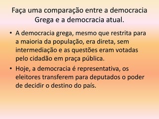 Faça uma comparação entre a democracia 
Grega e a democracia atual. 
• A democracia grega, mesmo que restrita para 
a maioria da população, era direta, sem 
intermediação e as questões eram votadas 
pelo cidadão em praça pública. 
• Hoje, a democracia é representativa, os 
eleitores transferem para deputados o poder 
de decidir o destino do país. 
 