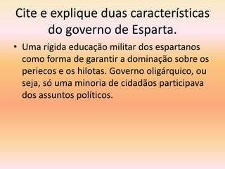 Cite e explique duas características 
do governo de Esparta. 
• Uma rígida educação militar dos espartanos 
como forma de garantir a dominação sobre os 
periecos e os hilotas. Governo oligárquico, ou 
seja, só uma minoria de cidadãos participava 
dos assuntos políticos. 
 