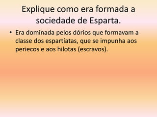 Explique como era formada a 
sociedade de Esparta. 
• Era dominada pelos dórios que formavam a 
classe dos espartíatas, que se impunha aos 
periecos e aos hilotas (escravos). 
 
