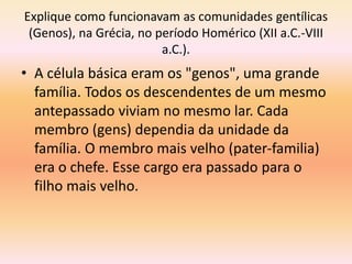 Explique como funcionavam as comunidades gentílicas 
(Genos), na Grécia, no período Homérico (XII a.C.-VIII 
a.C.). 
• A célula básica eram os "genos", uma grande 
família. Todos os descendentes de um mesmo 
antepassado viviam no mesmo lar. Cada 
membro (gens) dependia da unidade da 
família. O membro mais velho (pater-familia) 
era o chefe. Esse cargo era passado para o 
filho mais velho. 
 