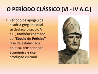O PERÍODO CLÁSSICO (VI - IV A.C.) 
• Período de apogeu da 
história grega no qual 
se destaca o século V 
a.C., também chamado 
de “Século de Péricles”, 
fase de estabilidade 
política, prosperidade 
econômica e rica 
produção cultural. 
 