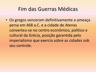 Fim das Guerras Médicas 
• Os gregos venceram definitivamente a ameaça 
persa em 468 a.C. e a cidade de Atenas 
converteu-se no centro econômico, político e 
cultural da Grécia, posição garantida pelo 
imperialismo que exercia sobre as cidades sob 
seu controle. 
 