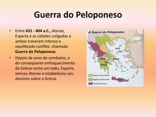 Guerra do Peloponeso 
• Entre 431 - 404 a.C., Atenas, 
Esparta e as cidades coligadas a 
ambas travaram intenso e 
equilibrado conflito chamado 
Guerra do Peloponeso. 
• Depois de anos de combates, e 
do conseqüente enfraquecimento 
da Grécia como um todo, Esparta 
venceu Atenas e estabeleceu seu 
domínio sobre a Grécia. 
 