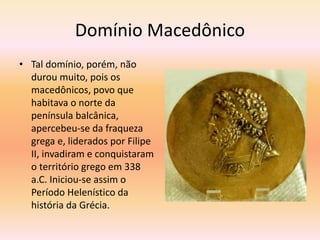 Domínio Macedônico 
• Tal domínio, porém, não 
durou muito, pois os 
macedônicos, povo que 
habitava o norte da 
península balcânica, 
apercebeu-se da fraqueza 
grega e, liderados por Filipe 
II, invadiram e conquistaram 
o território grego em 338 
a.C. Iniciou-se assim o 
Período Helenístico da 
história da Grécia. 
 