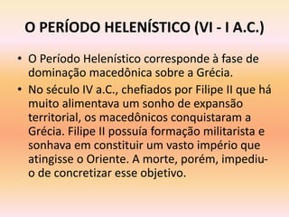 O PERÍODO HELENÍSTICO (VI - I A.C.) 
• O Período Helenístico corresponde à fase de 
dominação macedônica sobre a Grécia. 
• No século IV a.C., chefiados por Filipe II que há 
muito alimentava um sonho de expansão 
territorial, os macedônicos conquistaram a 
Grécia. Filipe II possuía formação militarista e 
sonhava em constituir um vasto império que 
atingisse o Oriente. A morte, porém, impediu-o 
de concretizar esse objetivo. 
 