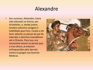 Alexandre 
• Seu sucessor, Alexandre, havia 
sido educado na Grécia, por 
Aristóteles, e, desde jovem, 
revelara extrema coragem e 
habilidade guerreira. Coube a ele 
levar adiante os planos do pai de 
estender o domínio macedônico 
até o Oriente. Para isso, era 
necessário vencer os persas que, 
a essa altura, já estavam 
enfraquecidos pela derrota 
contra os gregos nas Guerras 
Médicas. 
 