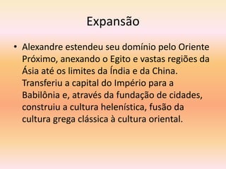 Expansão 
• Alexandre estendeu seu domínio pelo Oriente 
Próximo, anexando o Egito e vastas regiões da 
Ásia até os limites da Índia e da China. 
Transferiu a capital do Império para a 
Babilônia e, através da fundação de cidades, 
construiu a cultura helenística, fusão da 
cultura grega clássica à cultura oriental. 
 