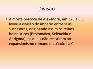 Divisão 
• A morte precoce de Alexandre, em 323 a.C., 
levou à divisão do império entre seus 
sucessores, originando assim os reinos 
helenísticos (Ptolomaico, Selêucida e 
Antígona), os quais não resistiram ao 
expansionismo romano do século I a.C. 
 