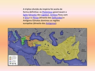A tríplice divisão do império foi aceita de 
forma definitiva: os Ptolomeus governavam o 
Egito (dinastia dos Lágidas), Antíoco ficou com 
a Síria e a Pérsia (dinastia dos Selêucidas) e 
Antígono Gónatas dominou as regiões 
européias (dinastia dos Antígonas). 
