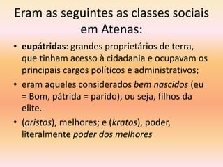 Eram as seguintes as classes sociais 
em Atenas: 
• eupátridas: grandes proprietários de terra, 
que tinham acesso à cidadania e ocupavam os 
principais cargos políticos e administrativos; 
• eram aqueles considerados bem nascidos (eu 
= Bom, pátrida = parido), ou seja, filhos da 
elite. 
• (aristos), melhores; e (kratos), poder, 
literalmente poder dos melhores 
 