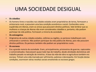 UMA SOCIEDADE DESIGUAL 
• Os cidadãos 
• Os homens livres e nascidos nas cidades-estados eram proprietários de terras, formavam a 
aristocracia rural, e possuíam uma boa condição econômica e social. Conhecidos como 
eupátridas em Atenas, eram os únicos que possuíam direitos políticos. Vale lembrar que as 
mulheres e crianças de Atenas não eram considerados cidadãos e, portanto, não podiam 
participar da vida pública. Formavam a minoria da sociedade. 
• Os estrangeiros 
• Originários de outras cidades-estados, colônias ou regiões, os periecos trabalhavam com 
artesanato e comércio. Não podiam participar da vida pública de Atenas, pois não possuíam 
direitos políticos. Os periecos também não podiam ser proprietários rurais. 
• Os escravos 
• Era a grande maioria da sociedade. Eram, principalmente, prisioneiros de guerras, capturados 
e comercializados. Executavam quase todo tipo de trabalho, desde atividades domésticas até 
trabalho pesado na extração de minérios. A base da mão-de-obra na agricultura também era 
escrava. Tinham uma vida marcada por sofrimento, pobreza e desrespeito. Em função destas 
condições, ocorreram várias revoltas sociais envolvendo os escravos gregos. 
 