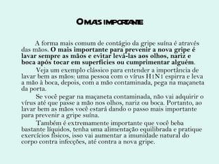 O mais importante A forma mais comum de contágio da gripe suína é através das mãos.  O mais importante para prevenir a nova gripe é lavar sempre as mãos e evitar levá-las aos olhos, nariz e boca após tocar em superfícies ou cumprimentar alguém . Veja um exemplo clássico para entender a importância de lavar bem as mãos: uma pessoa com o vírus H1N1 espirra e leva a mão à boca, depois, com a mão contaminada, pega na maçaneta da porta. Se você pegar na maçaneta contaminada, não vai adquirir o vírus até que passe a mão nos olhos, nariz ou boca. Portanto, ao lavar bem as mãos você estará dando o passo mais importante para prevenir a gripe suína. Também é extremamente importante que você beba bastante líquidos, tenha uma alimentação equilibrada e pratique exercícios físicos, isso vai aumentar a imunidade natural do corpo contra infecções, até contra a nova gripe. 