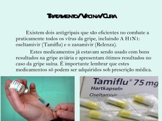 Tratamento/ Vacina/ Cura Existem dois antigripais que são eficientes no combate a praticamente todos os vírus da gripe, incluindo A H1N1: oseltamivir (Tamiflu) e o zanamivir (Relenza). Estes medicamentos já estavam sendo usado com bons resultados na gripe aviária e apresentam ótimos resultados no caso da gripe suína. É importante lembrar que estes medicamentos só podem ser adquiridos sob prescrição médica. 