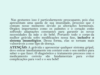 Nas gestantes isso é particularmente preocupante, pois elas apresentam uma queda de sua imunidade, processo que é comum nesse momento devido as alterações hormonais. Orgãos importantes como os pulmões e o coração estão sofrendo adaptações constantes para garantir as novas necessidades da mãe e do bebê. Portanto todo o corpo da mulher grávida sofre modificações nessa fase,  inclusive o sistema imunológico . Dessa forma, elas se tornam mais vulneráveis a esse tipo de doença. ATENÇÃO:  A grávida e apresentar qualquer sintoma gripal, deve entrar imediatamente em contato com o seu médico para saber o que fazer. O diagnóstico e tratamento precoces com o medicamento correto são fundamentais para evitar complicações para você e o seu bebê! 
