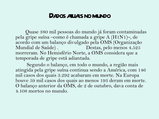 Dados atuais no mundo Quase 380 mil pessoas do mundo já foram contaminadas pela gripe suína –como é chamada a gripe A (H1N1)–, de acordo com um balanço divulgado pela OMS (Organização Mundial de Saúde) .  Destas, pelo menos 4.525 morreram. No Hemisfério Norte, a OMS considera que a temporada de gripe está adiantada. Segundo o balanço, em todo o mundo, a região mais atingida pela gripe suína continua sendo a América, com 146 mil casos dos quais 3.292 acabaram em morte. Na Europa houve 59 mil casos dos quais ao menos 193 deram em morte. O balanço anterior da OMS, de 2 de outubro, dava conta de 4.108 mortos no mundo. 